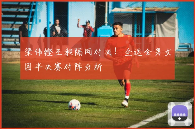 梁伟铿王昶隔网对决！全运会男女团半决赛对阵分析