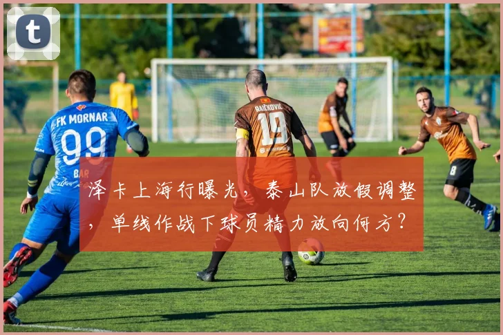 泽卡上海行曝光，泰山队放假调整，单线作战下球员精力放向何方？