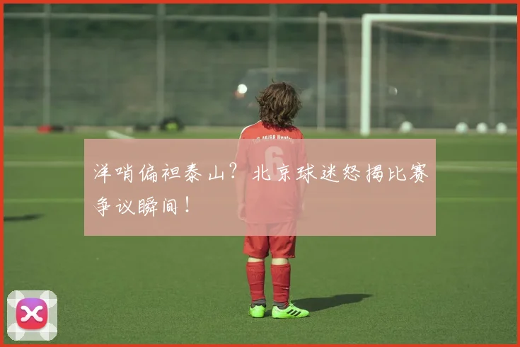 洋哨偏袒泰山？北京球迷怒揭比赛争议瞬间！